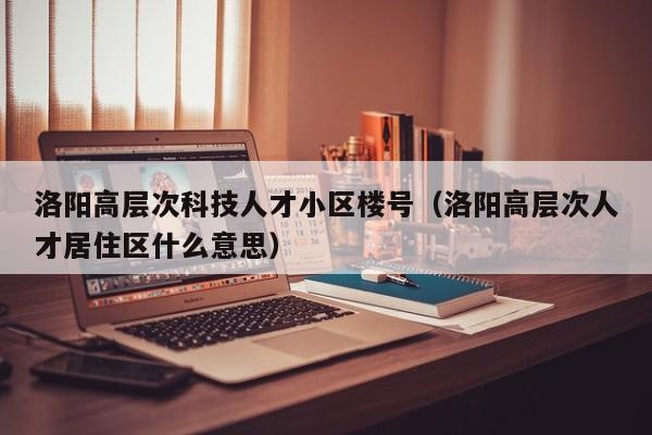 洛阳高层次科技人才小区楼号（洛阳高层次人才居住区什么意思）-第1张图片-科学人才网 - 优质科学人才招聘平台