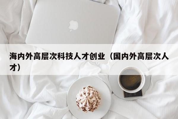 海内外高层次科技人才创业（国内外高层次人才）-第1张图片-科学人才网 - 优质科学人才招聘平台