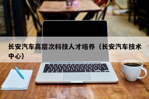 长安汽车高层次科技人才培养（长安汽车技术中心）-第1张图片-科学人才网 - 优质科学人才招聘平台