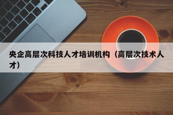 央企高层次科技人才培训机构（高层次技术人才）-第1张图片-科学人才网 - 优质科学人才招聘平台