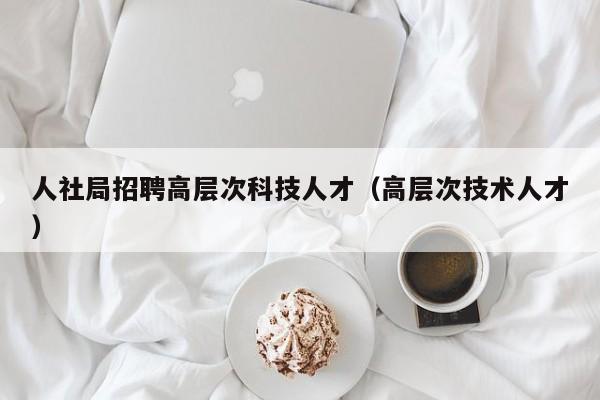 人社局招聘高层次科技人才（高层次技术人才）-第1张图片-科学人才网 - 优质科学人才招聘平台