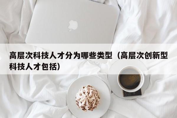 高层次科技人才分为哪些类型（高层次创新型科技人才包括）-第1张图片-科学人才网 - 优质科学人才招聘平台