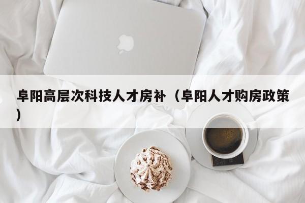 阜阳高层次科技人才房补（阜阳人才购房政策）-第1张图片-科学人才网 - 优质科学人才招聘平台