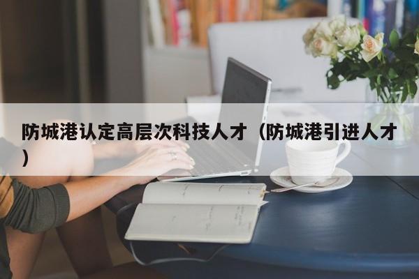 防城港认定高层次科技人才（防城港引进人才）-第1张图片-科学人才网 - 优质科学人才招聘平台