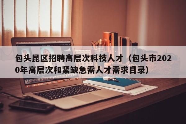 包头昆区招聘高层次科技人才（包头市2020年高层次和紧缺急需人才需求目录）-第1张图片-科学人才网 - 优质科学人才招聘平台