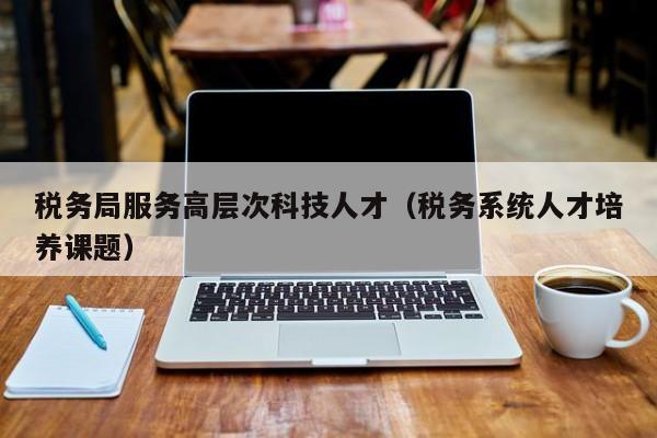 税务局服务高层次科技人才（税务系统人才培养课题）-第1张图片-科学人才网 - 优质科学人才招聘平台