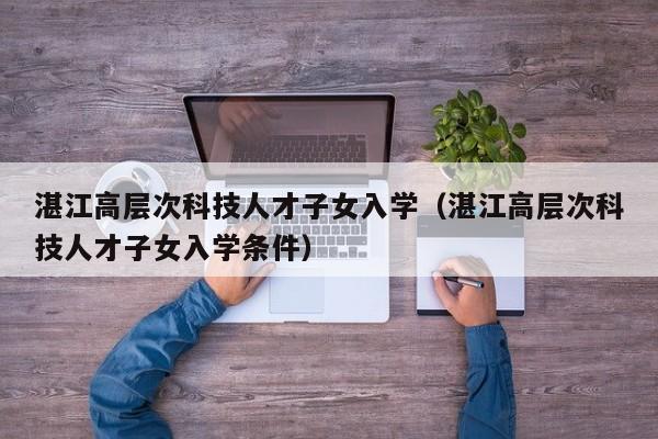 湛江高层次科技人才子女入学（湛江高层次科技人才子女入学条件）-第1张图片-科学人才网 - 优质科学人才招聘平台