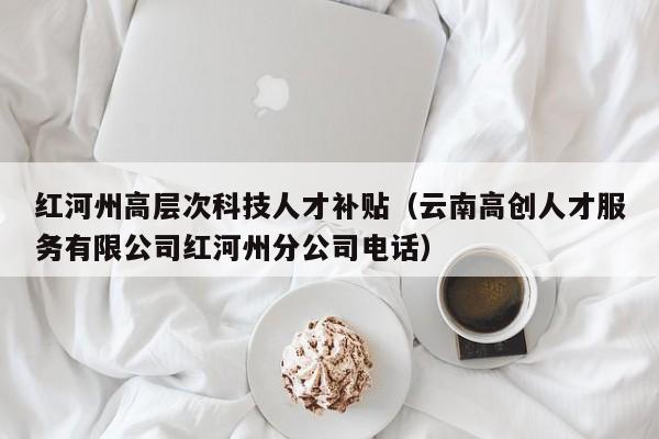 红河州高层次科技人才补贴（云南高创人才服务有限公司红河州分公司电话）-第1张图片-科学人才网 - 优质科学人才招聘平台