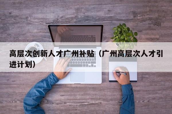 高层次创新人才广州补贴（广州高层次人才引进计划）-第1张图片-科学人才网 - 优质科学人才招聘平台