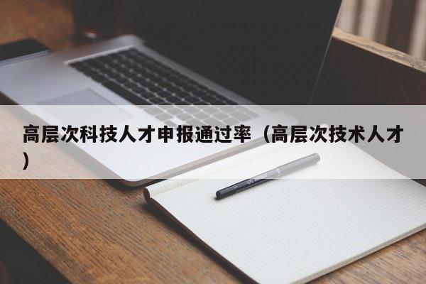 高层次科技人才申报通过率（高层次技术人才）-第1张图片-科学人才网 - 优质科学人才招聘平台