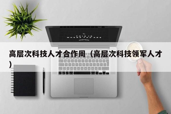 高层次科技人才合作周（高层次科技领军人才）-第1张图片-科学人才网 - 优质科学人才招聘平台