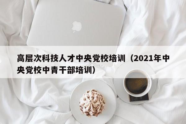 高层次科技人才中央党校培训（2021年中央党校中青干部培训）-第1张图片-科学人才网 - 优质科学人才招聘平台