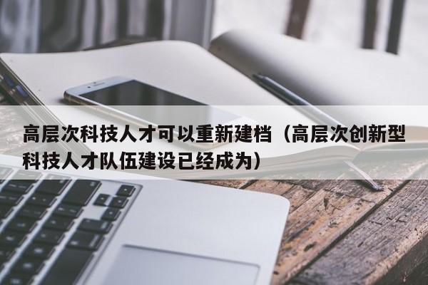 高层次科技人才可以重新建档（高层次创新型科技人才队伍建设已经成为）-第1张图片-科学人才网 - 优质科学人才招聘平台