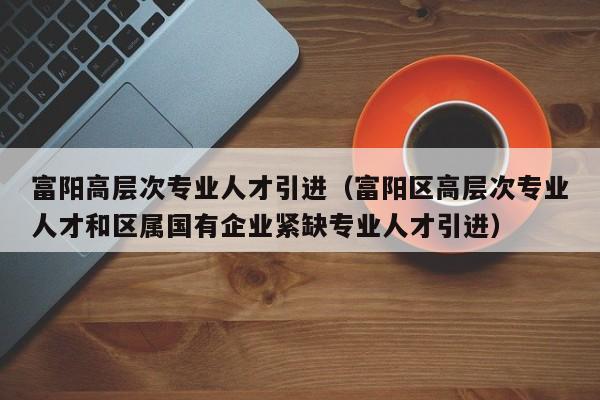 富阳高层次专业人才引进（富阳区高层次专业人才和区属国有企业紧缺专业人才引进）-第1张图片-科学人才网 - 优质科学人才招聘平台