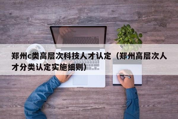 郑州c类高层次科技人才认定（郑州高层次人才分类认定实施细则）-第1张图片-科学人才网 - 优质科学人才招聘平台