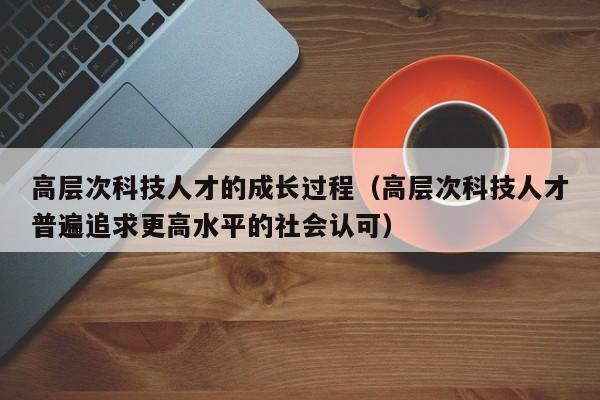 高层次科技人才的成长过程（高层次科技人才普遍追求更高水平的社会认可）-第1张图片-科学人才网 - 优质科学人才招聘平台