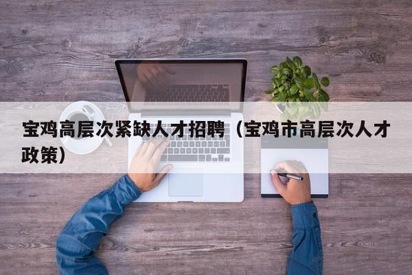 宝鸡高层次紧缺人才招聘（宝鸡市高层次人才政策）-第1张图片-科学人才网 - 优质科学人才招聘平台