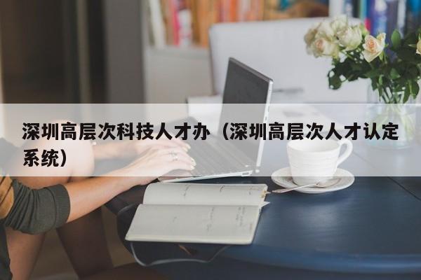 深圳高层次科技人才办（深圳高层次人才认定系统）-第1张图片-科学人才网 - 优质科学人才招聘平台