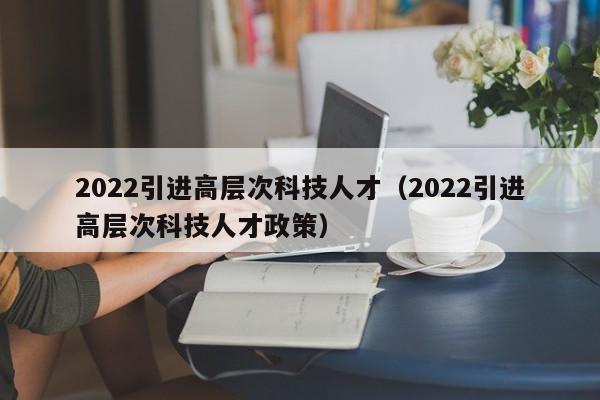 2022引进高层次科技人才（2022引进高层次科技人才政策）-第1张图片-科学人才网 - 优质科学人才招聘平台