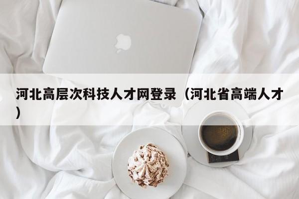 河北高层次科技人才网登录（河北省高端人才）-第1张图片-科学人才网 - 优质科学人才招聘平台