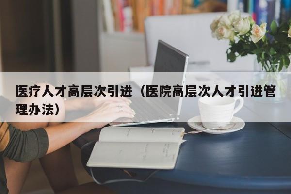 医疗人才高层次引进（医院高层次人才引进管理办法）-第1张图片-科学人才网 - 优质科学人才招聘平台