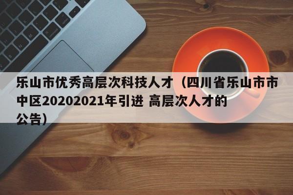 乐山市优秀高层次科技人才（四川省乐山市市中区20202021年引进 高层次人才的公告）-第1张图片-科学人才网 - 优质科学人才招聘平台