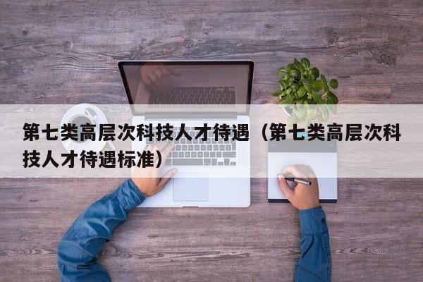 第七类高层次科技人才待遇（第七类高层次科技人才待遇标准）-第1张图片-科学人才网 - 优质科学人才招聘平台