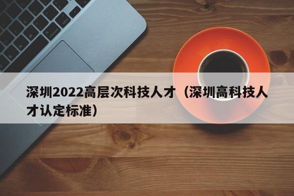 深圳2022高层次科技人才（深圳高科技人才认定标准）-第1张图片-科学人才网 - 优质科学人才招聘平台