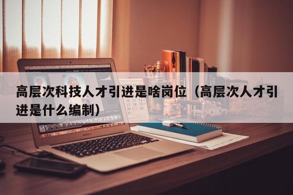 高层次科技人才引进是啥岗位（高层次人才引进是什么编制）-第1张图片-科学人才网 - 优质科学人才招聘平台