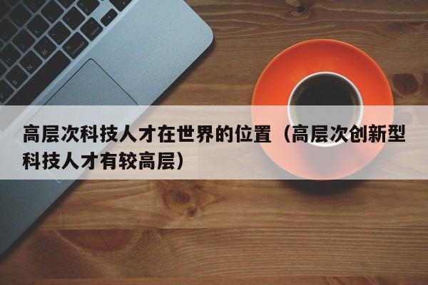 高层次科技人才在世界的位置（高层次创新型科技人才有较高层）-第1张图片-科学人才网 - 优质科学人才招聘平台