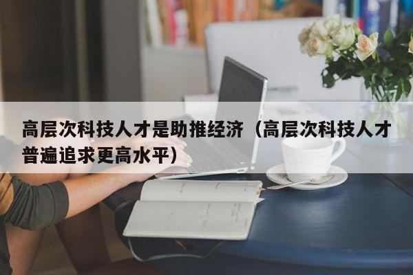 高层次科技人才是助推经济（高层次科技人才普遍追求更高水平）-第1张图片-科学人才网 - 优质科学人才招聘平台
