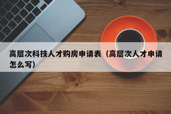 高层次科技人才购房申请表（高层次人才申请怎么写）-第1张图片-科学人才网 - 优质科学人才招聘平台