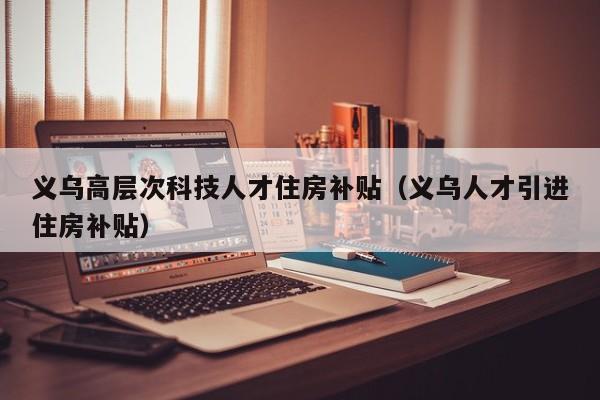 义乌高层次科技人才住房补贴（义乌人才引进住房补贴）-第1张图片-科学人才网 - 优质科学人才招聘平台