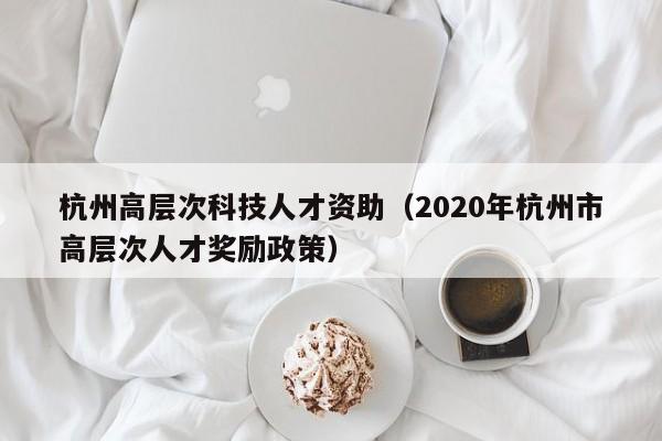 杭州高层次科技人才资助（2020年杭州市高层次人才奖励政策）-第1张图片-科学人才网 - 优质科学人才招聘平台