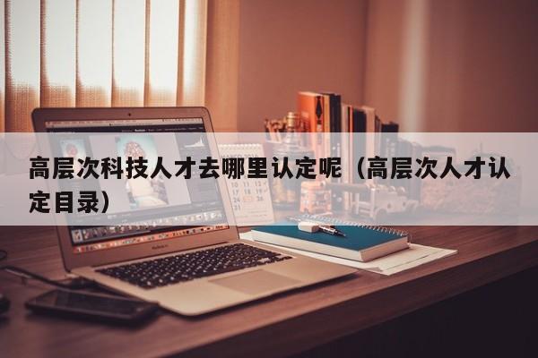 高层次科技人才去哪里认定呢（高层次人才认定目录）-第1张图片-科学人才网 - 优质科学人才招聘平台