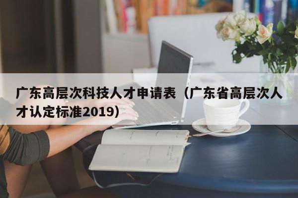 广东高层次科技人才申请表（广东省高层次人才认定标准2019）-第1张图片-科学人才网 - 优质科学人才招聘平台