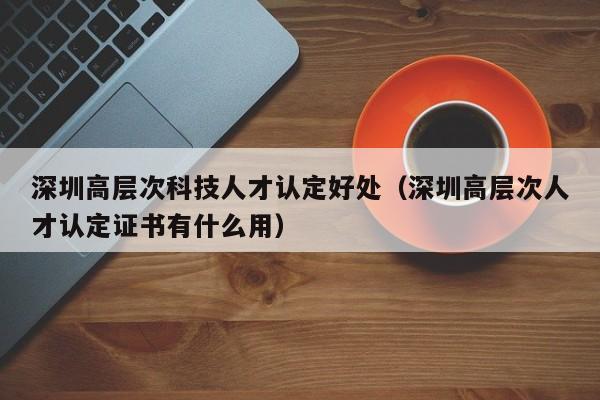 深圳高层次科技人才认定好处（深圳高层次人才认定证书有什么用）-第1张图片-科学人才网 - 优质科学人才招聘平台