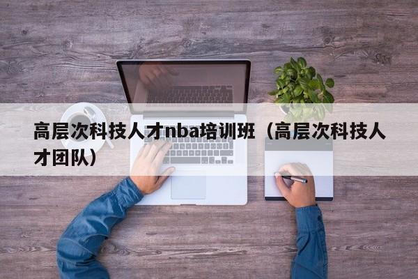 高层次科技人才nba培训班（高层次科技人才团队）-第1张图片-科学人才网 - 优质科学人才招聘平台