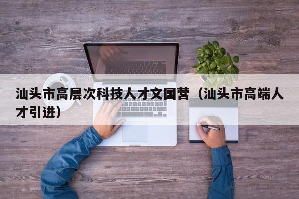 汕头市高层次科技人才文国营（汕头市高端人才引进）-第1张图片-科学人才网 - 优质科学人才招聘平台