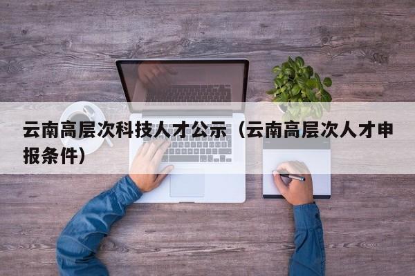 云南高层次科技人才公示（云南高层次人才申报条件）-第1张图片-科学人才网 - 优质科学人才招聘平台