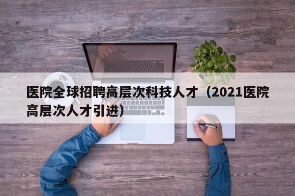 医院全球招聘高层次科技人才（2021医院高层次人才引进）-第1张图片-科学人才网 - 优质科学人才招聘平台