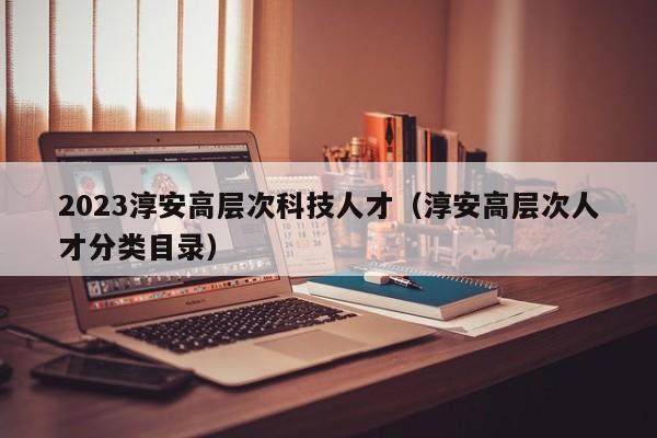 2023淳安高层次科技人才（淳安高层次人才分类目录）-第1张图片-科学人才网 - 优质科学人才招聘平台