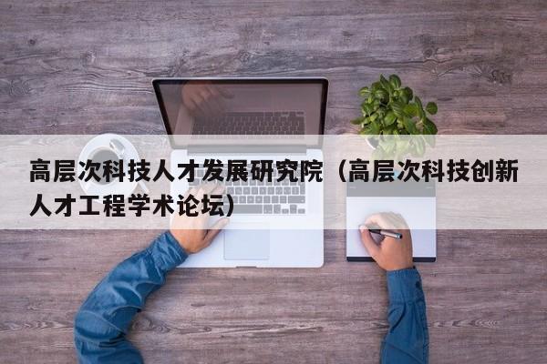 高层次科技人才发展研究院（高层次科技创新人才工程学术论坛）-第1张图片-科学人才网 - 优质科学人才招聘平台
