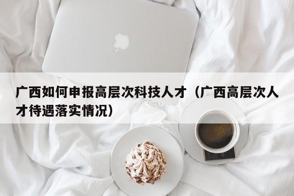 广西如何申报高层次科技人才（广西高层次人才待遇落实情况）-第1张图片-科学人才网 - 优质科学人才招聘平台