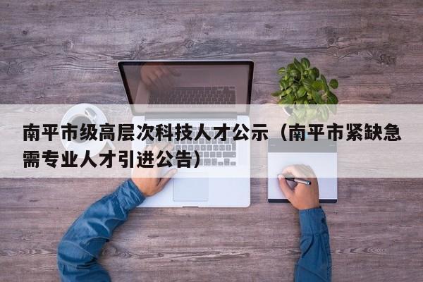 南平市级高层次科技人才公示（南平市紧缺急需专业人才引进公告）-第1张图片-科学人才网 - 优质科学人才招聘平台