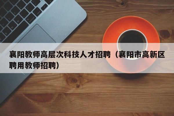 襄阳教师高层次科技人才招聘（襄阳市高新区聘用教师招聘）-第1张图片-科学人才网 - 优质科学人才招聘平台