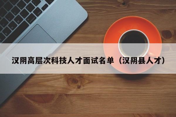 汉阴高层次科技人才面试名单（汉阴县人才）-第1张图片-科学人才网 - 优质科学人才招聘平台