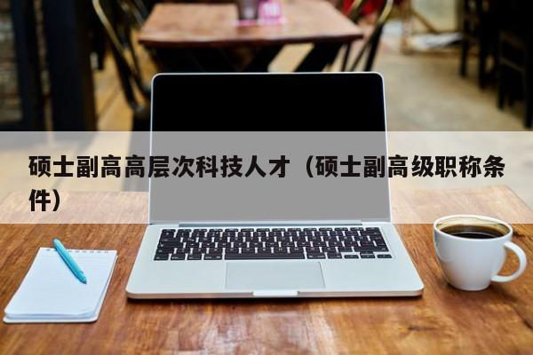 硕士副高高层次科技人才（硕士副高级职称条件）-第1张图片-科学人才网 - 优质科学人才招聘平台
