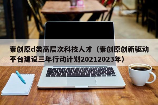 秦创原d类高层次科技人才（秦创原创新驱动平台建设三年行动计划20212023年）-第1张图片-科学人才网 - 优质科学人才招聘平台