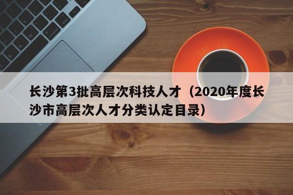 长沙第3批高层次科技人才（2020年度长沙市高层次人才分类认定目录）-第1张图片-科学人才网 - 优质科学人才招聘平台